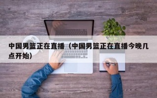 中国男篮正在直播（中国男篮正在直播今晚几点开始）