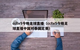 cctv5今晚足球直播（cctv5今晚足球直播中国对泰国比赛）