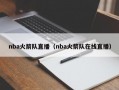 nba火箭队直播（nba火箭队在线直播）