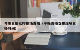 今晚直播女排现场直播（今晚直播女排现场直播时间）