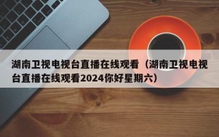 湖南卫视电视台直播在线观看（湖南卫视电视台直播在线观看2024你好星期六）