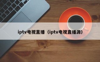 iptv电视直播（iptv电视直播源）