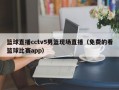 篮球直播cctv5男篮现场直播（免费的看篮球比赛app）