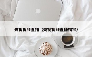 央视视频直播（央视视频直播福宝）