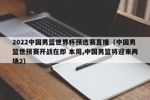 2022中国男篮世界杯预选赛直播（中国男篮世预赛开战在即 本周,中国男篮将迎来两场2）