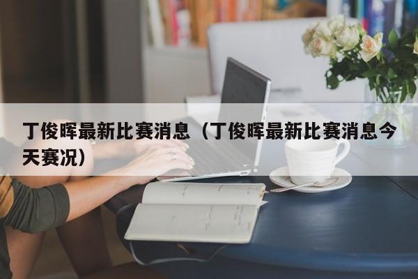 丁俊晖最新比赛消息（丁俊晖最新比赛消息今天赛况）