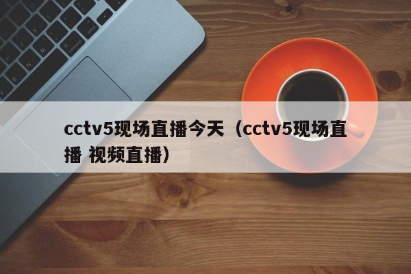 cctv5现场直播今天（cctv5现场直播 视频直播）