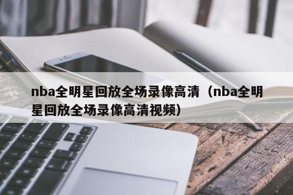 nba全明星回放全场录像高清（nba全明星回放全场录像高清视频）