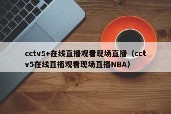 cctv5+在线直播观看现场直播（cctv5在线直播观看现场直播NBA）