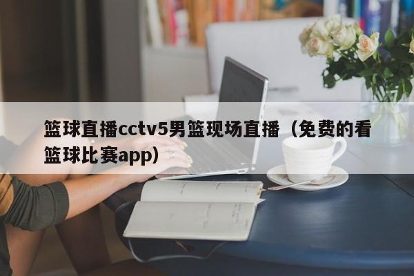 篮球直播cctv5男篮现场直播（免费的看篮球比赛app）