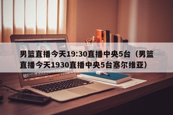 男篮直播今天19:30直播中央5台（男篮直播今天1930直播中央5台塞尔维亚）