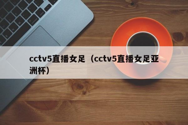 cctv5直播女足（cctv5直播女足亚洲杯）