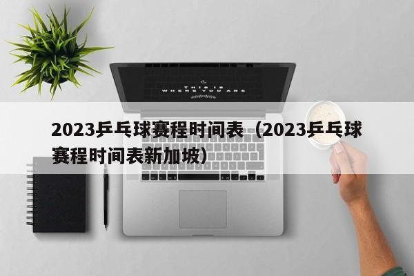 2023乒乓球赛程时间表（2023乒乓球赛程时间表新加坡）