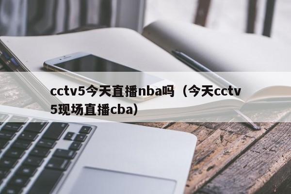 cctv5今天直播nba吗（今天cctv5现场直播cba）