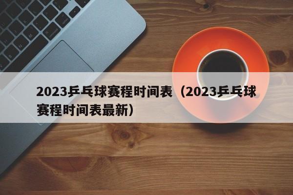 2023乒乓球赛程时间表（2023乒乓球赛程时间表最新）