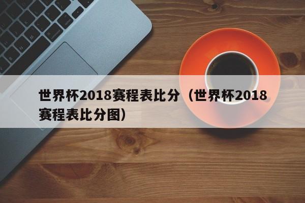 世界杯2018赛程表比分（世界杯2018赛程表比分图）