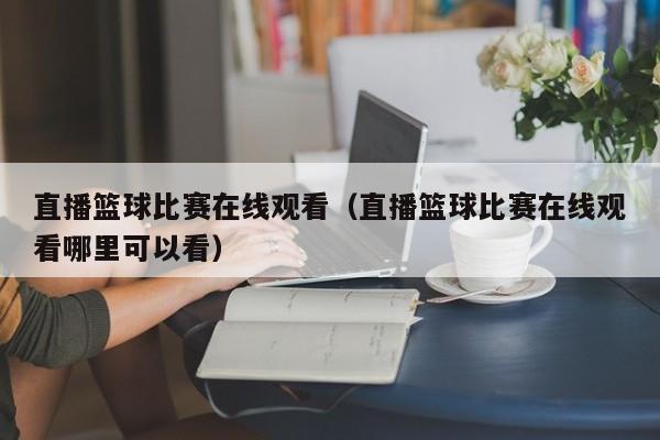 直播篮球比赛在线观看（直播篮球比赛在线观看哪里可以看）