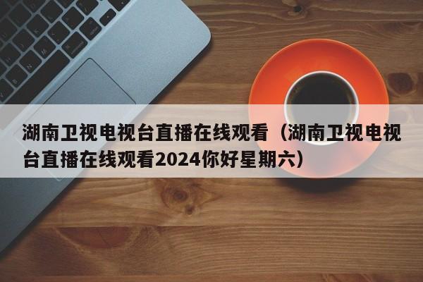 湖南卫视电视台直播在线观看（湖南卫视电视台直播在线观看2024你好星期六）