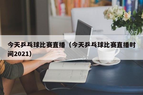 今天乒乓球比赛直播（今天乒乓球比赛直播时间2021）