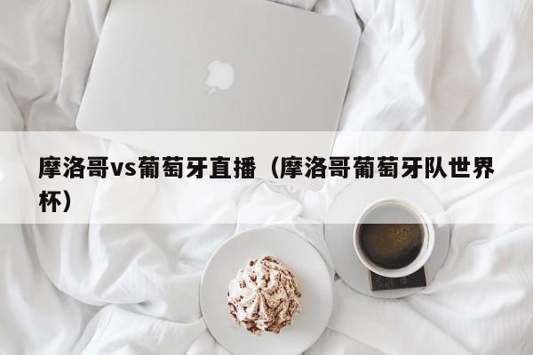 摩洛哥vs葡萄牙直播（摩洛哥葡萄牙队世界杯）