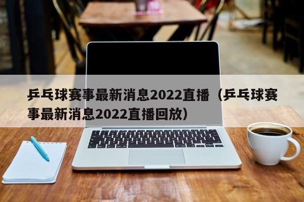 乒乓球赛事最新消息2022直播（乒乓球赛事最新消息2022直播回放）