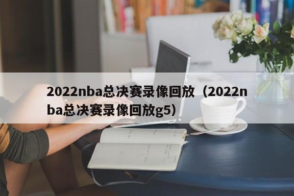 2022nba总决赛录像回放（2022nba总决赛录像回放g5）