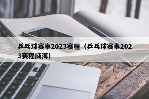 乒乓球赛事2023赛程（乒乓球赛事2023赛程威海）