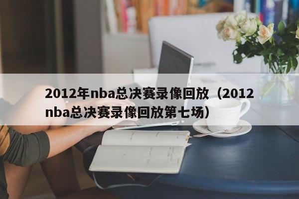 2012年nba总决赛录像回放（2012nba总决赛录像回放第七场）