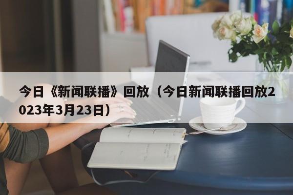 今日《新闻联播》回放（今日新闻联播回放2023年3月23日）