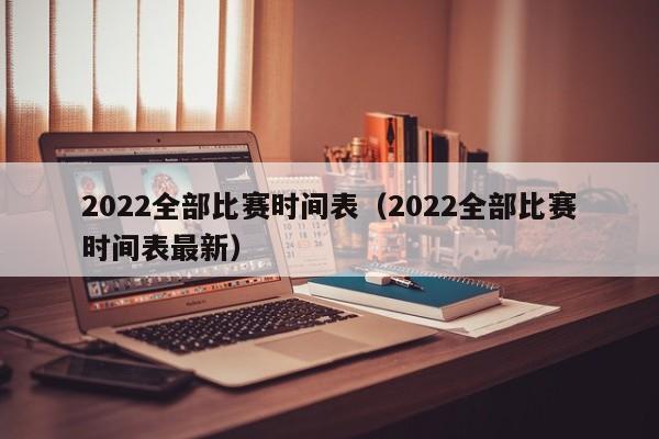 2022全部比赛时间表（2022全部比赛时间表最新）