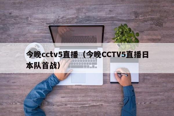 今晚cctv5直播（今晚CCTV5直播日本队首战）