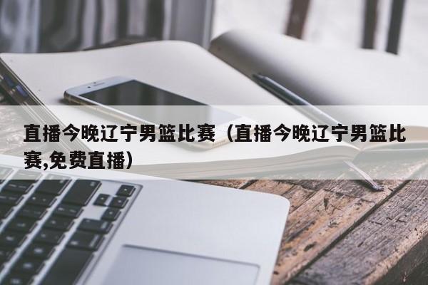 直播今晚辽宁男篮比赛（直播今晚辽宁男篮比赛,免费直播）