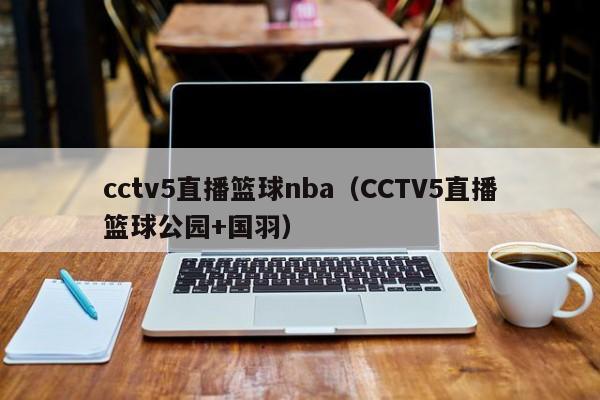 cctv5直播篮球nba（CCTV5直播篮球公园+国羽）