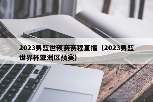 2023男篮世预赛赛程直播（2023男篮世界杯亚洲区预赛）