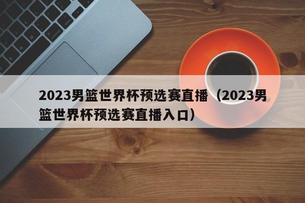 2023男篮世界杯预选赛直播（2023男篮世界杯预选赛直播入口）