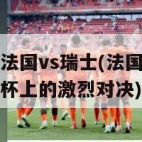 欧洲杯法国vs瑞士(法国与瑞士在欧洲杯上的激烈对决)